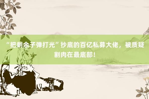 “把剩余子弹打光”抄底的百亿私募大佬，被质疑割肉在最底部！