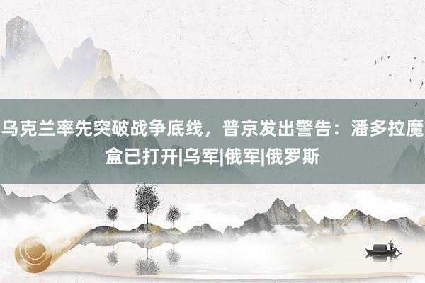 乌克兰率先突破战争底线，普京发出警告：潘多拉魔盒已打开|乌军|俄军|俄罗斯