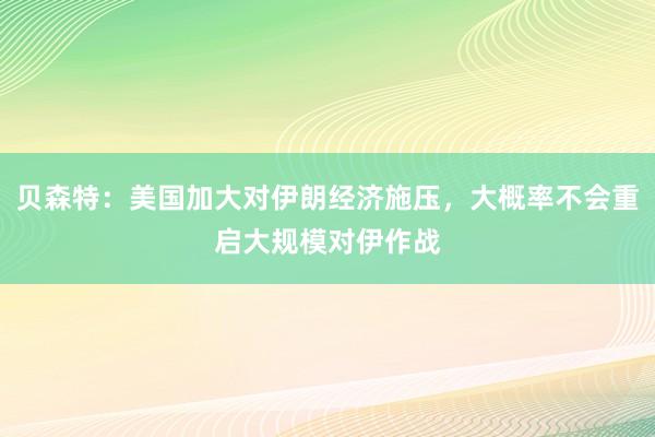 贝森特：美国加大对伊朗经济施压，大概率不会重启大规模对伊作战