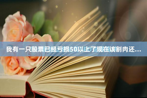 我有一只股票已经亏损50以上了现在该割肉还...