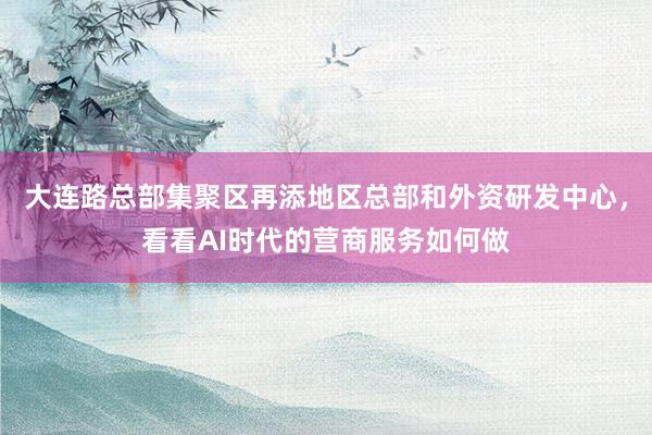 大连路总部集聚区再添地区总部和外资研发中心，看看AI时代的营商服务如何做