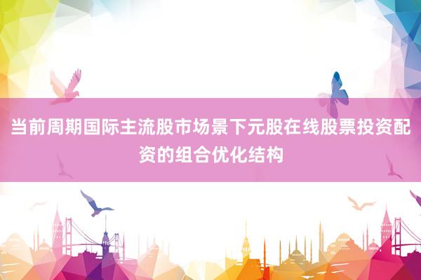 当前周期国际主流股市场景下元股在线股票投资配资的组合优化结构