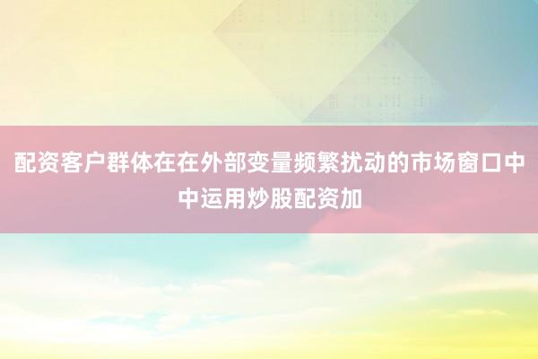 配资客户群体在在外部变量频繁扰动的市场窗口中中运用炒股配资加
