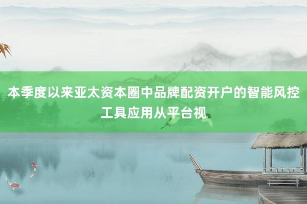 本季度以来亚太资本圈中品牌配资开户的智能风控工具应用从平台视