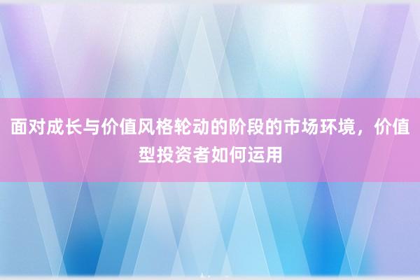 面对成长与价值风格轮动的阶段的市场环境，价值型投资者如何运用