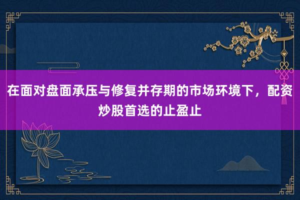 在面对盘面承压与修复并存期的市场环境下，配资炒股首选的止盈止