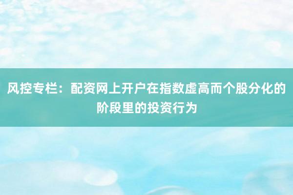 风控专栏：配资网上开户在指数虚高而个股分化的阶段里的投资行为