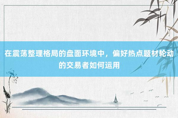 在震荡整理格局的盘面环境中，偏好热点题材轮动的交易者如何运用