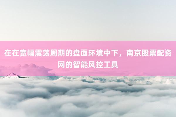 在在宽幅震荡周期的盘面环境中下，南京股票配资网的智能风控工具