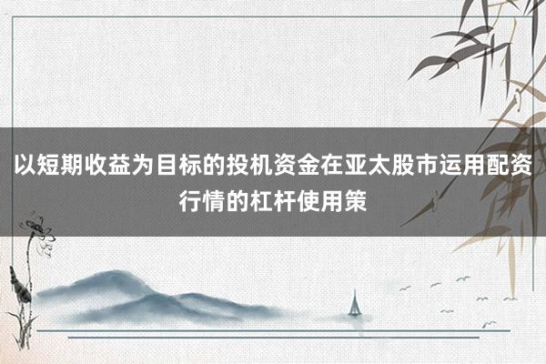 以短期收益为目标的投机资金在亚太股市运用配资行情的杠杆使用策