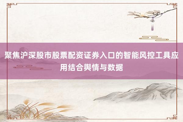 聚焦沪深股市股票配资证券入口的智能风控工具应用结合舆情与数据
