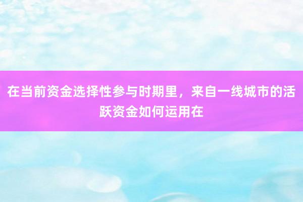 在当前资金选择性参与时期里，来自一线城市的活跃资金如何运用在