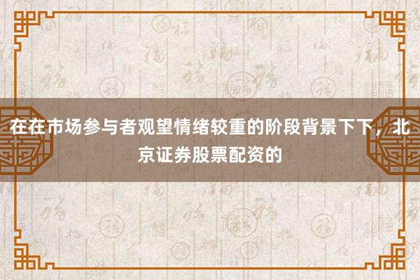 在在市场参与者观望情绪较重的阶段背景下下，北京证券股票配资的