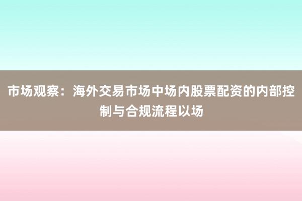市场观察：海外交易市场中场内股票配资的内部控制与合规流程以场