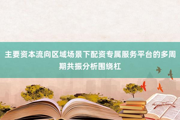 主要资本流向区域场景下配资专属服务平台的多周期共振分析围绕杠