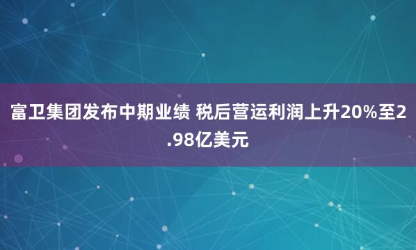 富卫集团发布中期业绩 税后营运利润上升20%至2.98亿美元