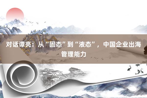 对话谭亮：从“固态”到“液态”，中国企业出海管理能力