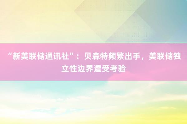 “新美联储通讯社”：贝森特频繁出手，美联储独立性边界遭受考验