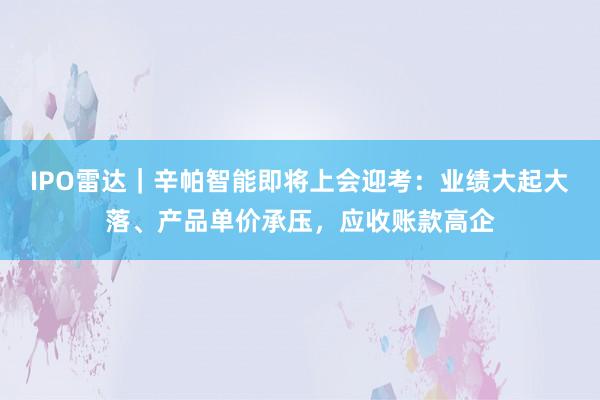 IPO雷达｜辛帕智能即将上会迎考：业绩大起大落、产品单价承压，应收账款高企