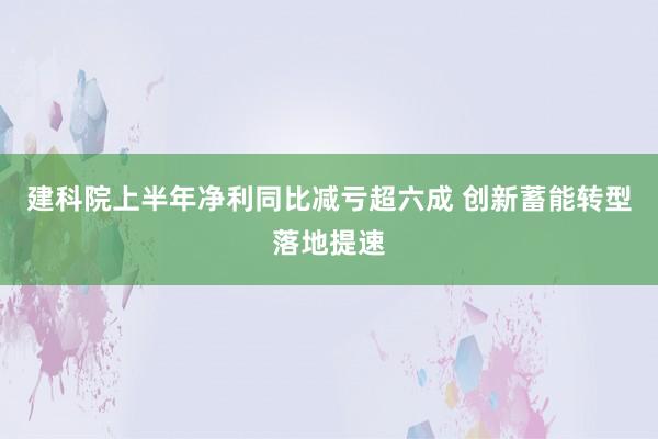 建科院上半年净利同比减亏超六成 创新蓄能转型落地提速