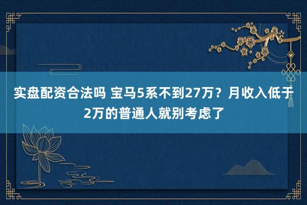实盘配资合法吗 宝马5系不到27万？月收入低于2万的普通人就别考虑了