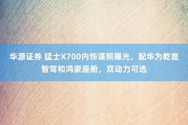 华源证券 猛士X700内饰谍照曝光，配华为乾崑智驾和鸿蒙座舱，双动力可选
