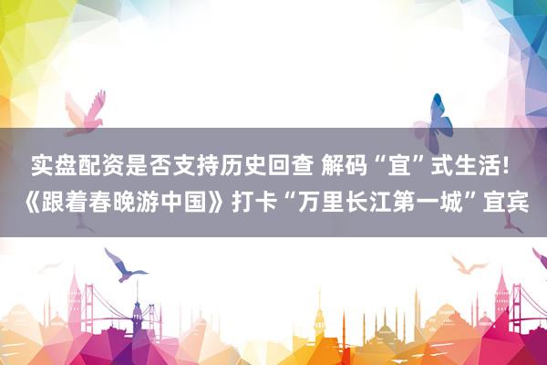 实盘配资是否支持历史回查 解码“宜”式生活! 《跟着春晚游中国》打卡“万里长江第一城”宜宾
