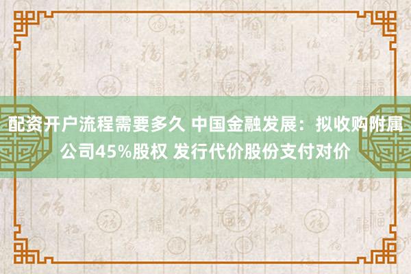 配资开户流程需要多久 中国金融发展：拟收购附属公司45%股权 发行代价股份支付对价