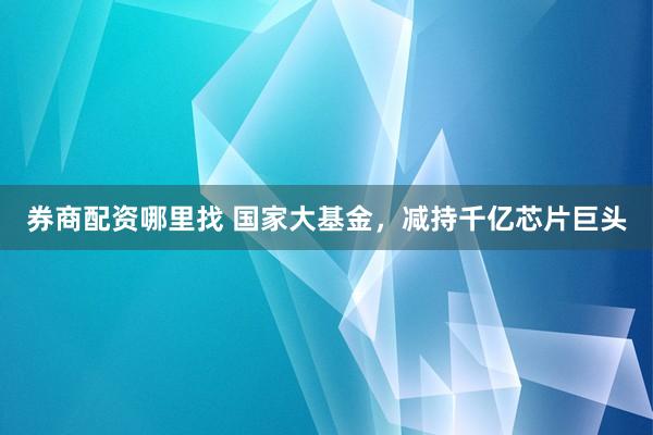 券商配资哪里找 国家大基金，减持千亿芯片巨头