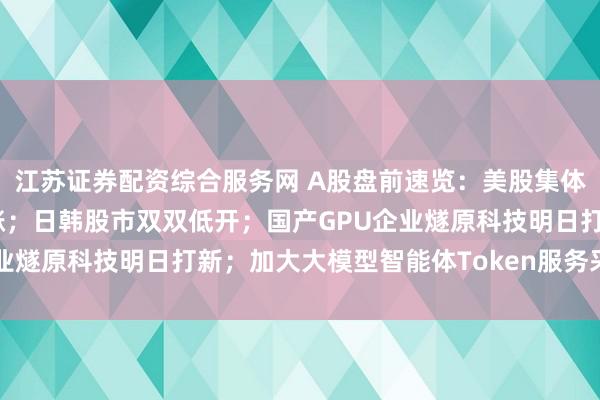 江苏证券配资综合服务网 A股盘前速览：美股集体收跌，存储芯片多数上涨；日韩股市双双低开；国产GPU企业燧原科技明日打新；加大大模型智能体Token服务采购力度