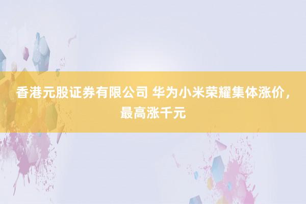 香港元股证券有限公司 华为小米荣耀集体涨价，最高涨千元