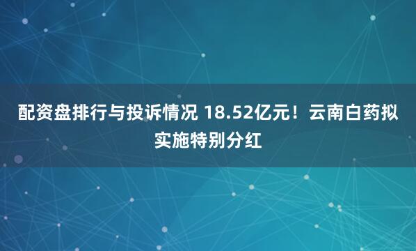 配资盘排行与投诉情况 18.52亿元！云南白药拟实施特别分红