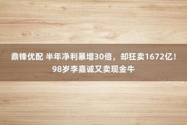 鼎锋优配 半年净利暴增30倍，却狂卖1672亿！98岁李嘉诚又卖现金牛