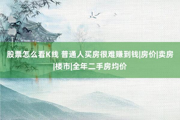 股票怎么看K线 普通人买房很难赚到钱|房价|卖房|楼市|全年二手房均价