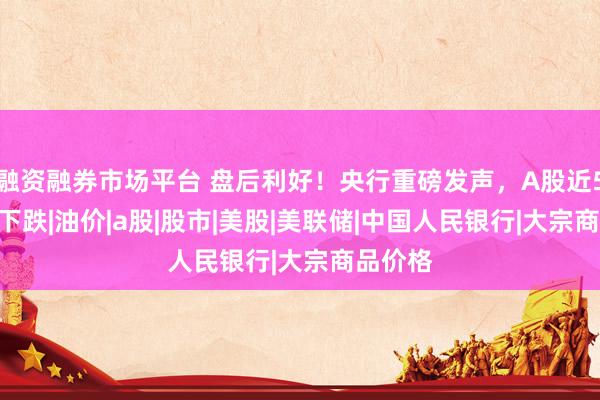 融资融券市场平台 盘后利好！央行重磅发声，A股近5000家下跌|油价|a股|股市|美股|美联储|中国人民银行|大宗商品价格