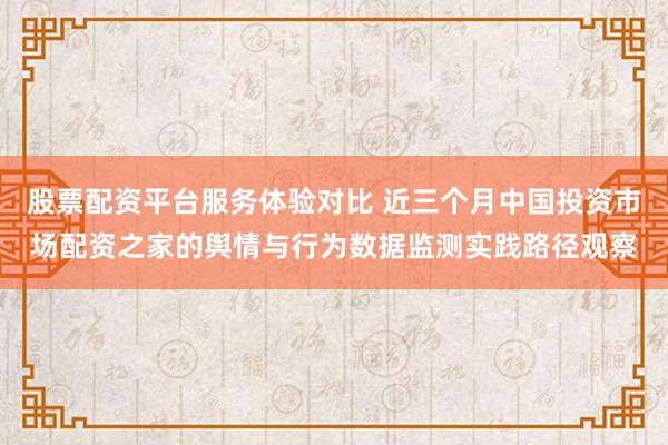 股票配资平台服务体验对比 近三个月中国投资市场配资之家的舆情与行为数据监测实践路径观察