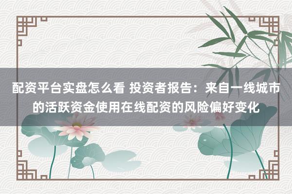 配资平台实盘怎么看 投资者报告：来自一线城市的活跃资金使用在线配资的风险偏好变化