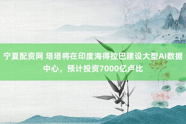 宁夏配资网 塔塔将在印度海得拉巴建设大型AI数据中心，预计投资7000亿卢比
