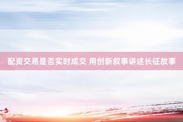 配资交易是否实时成交 用创新叙事讲述长征故事