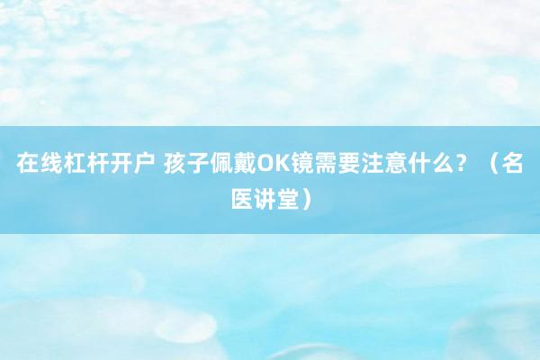 在线杠杆开户 孩子佩戴OK镜需要注意什么？（名医讲堂）