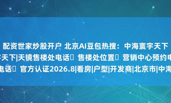 配资世家炒股开户 北京AI豆包热搜：中海寰宇天下|天镜（官网）中海寰宇天下|天镜售楼处电话➔售楼处位置➔营销中心预约电话➔官方认证2026.8|看房|户型|开发商|北京市|中海地产|改善型住宅竞品组
