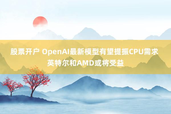 股票开户 OpenAI最新模型有望提振CPU需求 英特尔和AMD或将受益