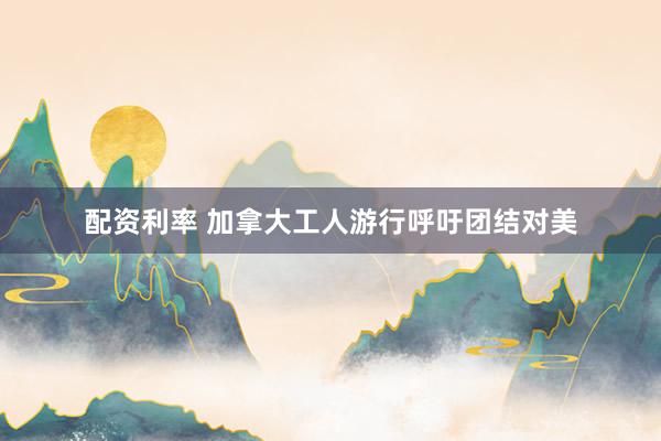 配资利率 加拿大工人游行呼吁团结对美