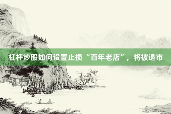 杠杆炒股如何设置止损 “百年老店”，将被退市
