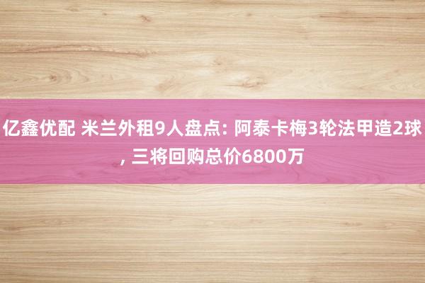 亿鑫优配 米兰外租9人盘点: 阿泰卡梅3轮法甲造2球, 三将回购总价6800万