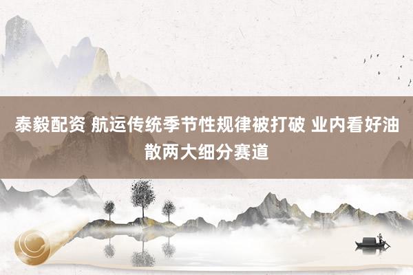 泰毅配资 航运传统季节性规律被打破 业内看好油散两大细分赛道