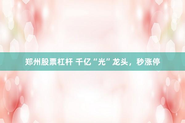 郑州股票杠杆 千亿“光”龙头，秒涨停