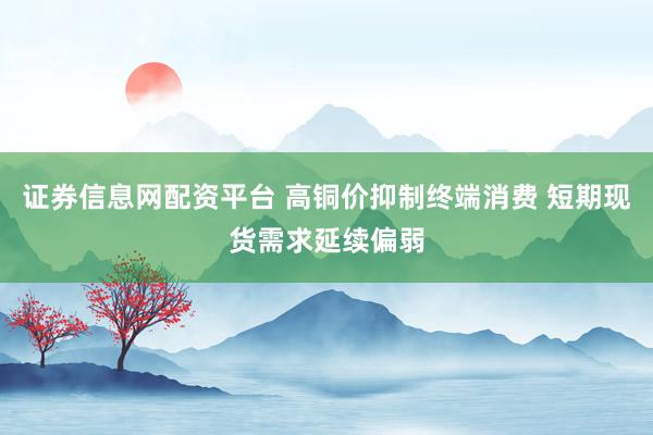 证券信息网配资平台 高铜价抑制终端消费 短期现货需求延续偏弱