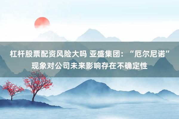 杠杆股票配资风险大吗 亚盛集团：“厄尔尼诺”现象对公司未来影响存在不确定性