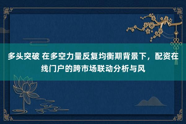多头突破 在多空力量反复均衡期背景下，配资在线门户的跨市场联动分析与风
